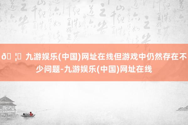🦄九游娱乐(中国)网址在线但游戏中仍然存在不少问题-九游娱乐(中国)网址在线