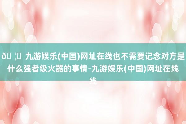 🦄九游娱乐(中国)网址在线也不需要记念对方是什么强者级火器的事情-九游娱乐(中国)网址在线