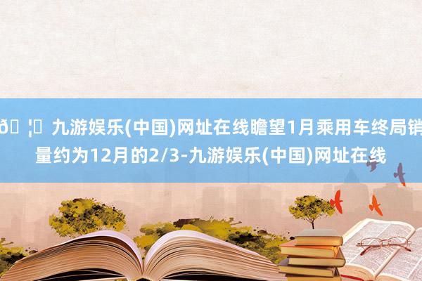 🦄九游娱乐(中国)网址在线瞻望1月乘用车终局销量约为12月的2/3-九游娱乐(中国)网址在线