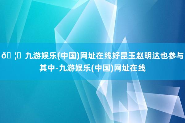 🦄九游娱乐(中国)网址在线好昆玉赵明达也参与其中-九游娱乐(中国)网址在线