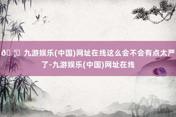 🦄九游娱乐(中国)网址在线这么会不会有点太严了-九游娱乐(中国)网址在线
