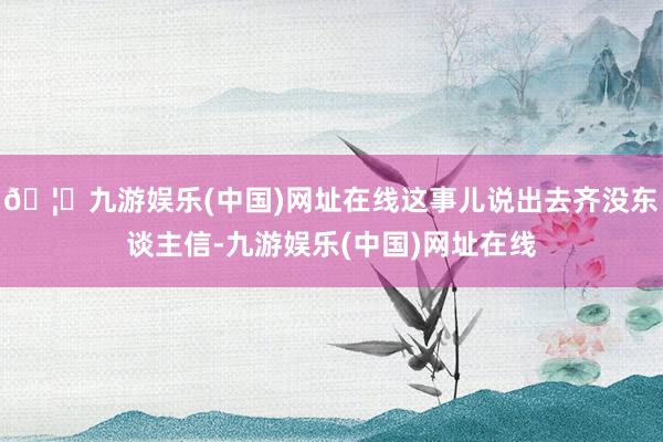 🦄九游娱乐(中国)网址在线这事儿说出去齐没东谈主信-九游娱乐(中国)网址在线