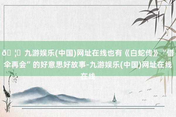 🦄九游娱乐(中国)网址在线也有《白蛇传》“借伞再会”的好意思好故事-九游娱乐(中国)网址在线