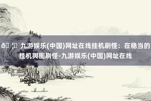 🦄九游娱乐(中国)网址在线挂机刷怪：在稳当的挂机舆图刷怪-九游娱乐(中国)网址在线