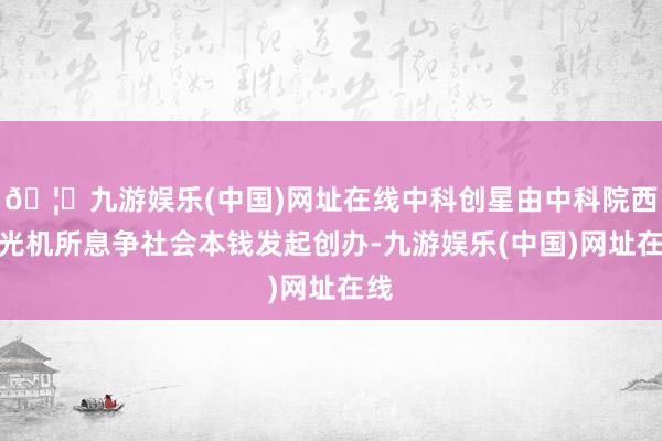 🦄九游娱乐(中国)网址在线中科创星由中科院西安光机所息争社会本钱发起创办-九游娱乐(中国)网址在线