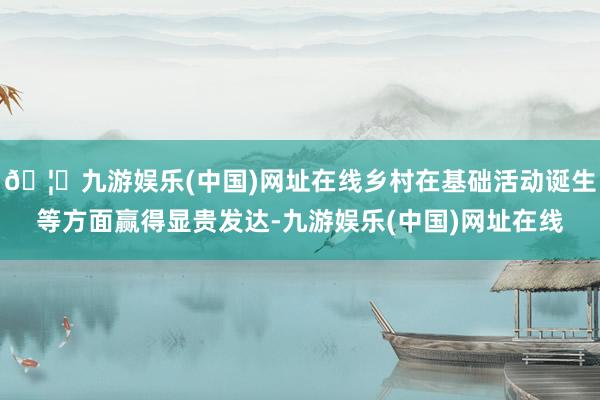 🦄九游娱乐(中国)网址在线乡村在基础活动诞生等方面赢得显贵发达-九游娱乐(中国)网址在线