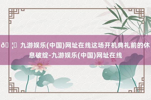 🦄九游娱乐(中国)网址在线这场开机典礼前的休息破绽-九游娱乐(中国)网址在线