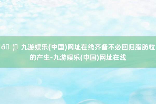 🦄九游娱乐(中国)网址在线齐备不必回归脂肪粒的产生-九游娱乐(中国)网址在线