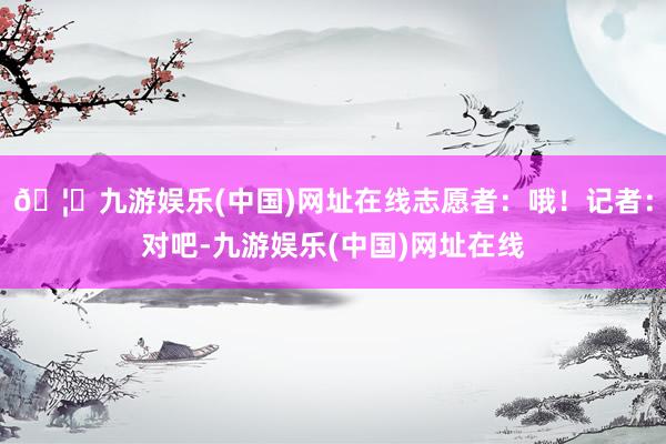 🦄九游娱乐(中国)网址在线志愿者：哦！记者：对吧-九游娱乐(中国)网址在线