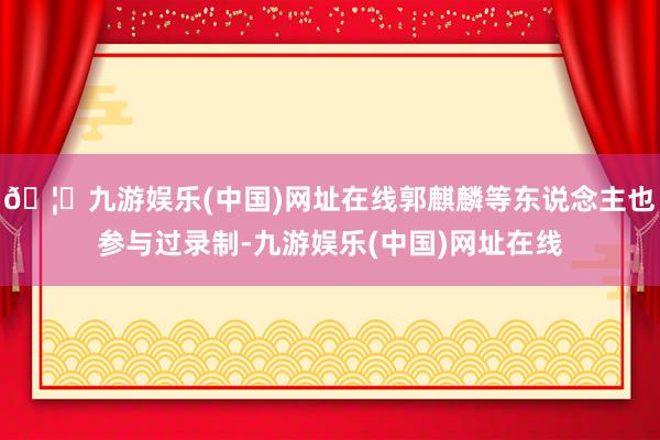 🦄九游娱乐(中国)网址在线郭麒麟等东说念主也参与过录制-九游娱乐(中国)网址在线