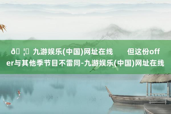 🦄九游娱乐(中国)网址在线       但这份offer与其他季节目不雷同-九游娱乐(中国)网址在线