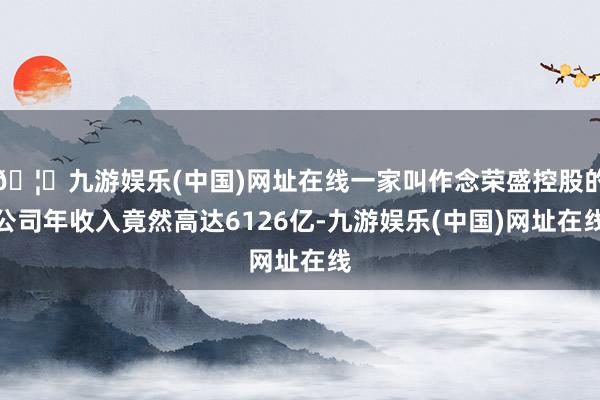 🦄九游娱乐(中国)网址在线一家叫作念荣盛控股的公司年收入竟然高达6126亿-九游娱乐(中国)网址在线