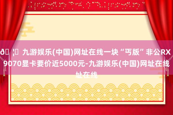 🦄九游娱乐(中国)网址在线一块“丐版”非公RX 9070显卡要价近5000元-九游娱乐(中国)网址在线