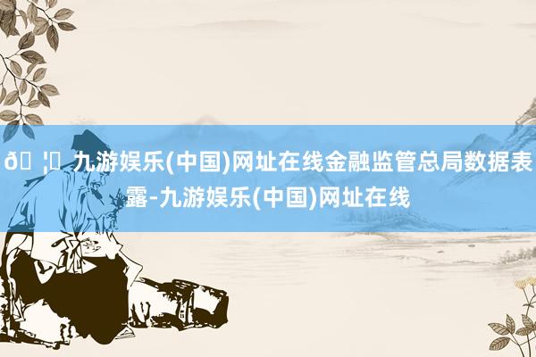🦄九游娱乐(中国)网址在线金融监管总局数据表露-九游娱乐(中国)网址在线