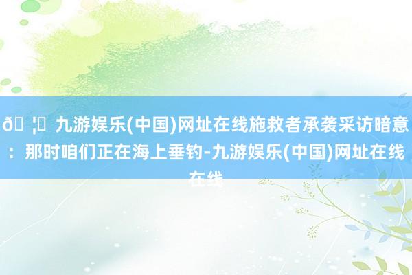 🦄九游娱乐(中国)网址在线施救者承袭采访暗意：那时咱们正在海上垂钓-九游娱乐(中国)网址在线
