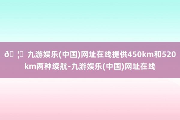 🦄九游娱乐(中国)网址在线提供450km和520km两种续航-九游娱乐(中国)网址在线