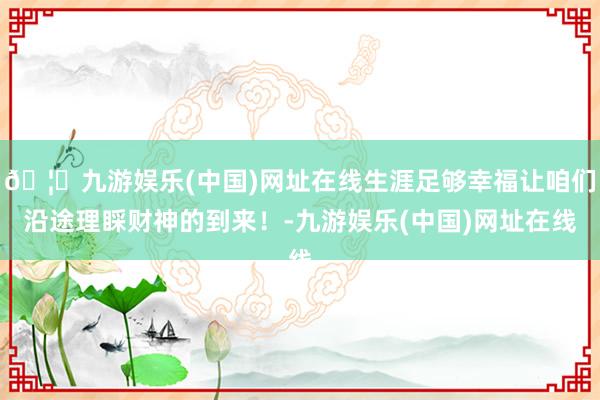 🦄九游娱乐(中国)网址在线生涯足够幸福让咱们沿途理睬财神的到来！-九游娱乐(中国)网址在线