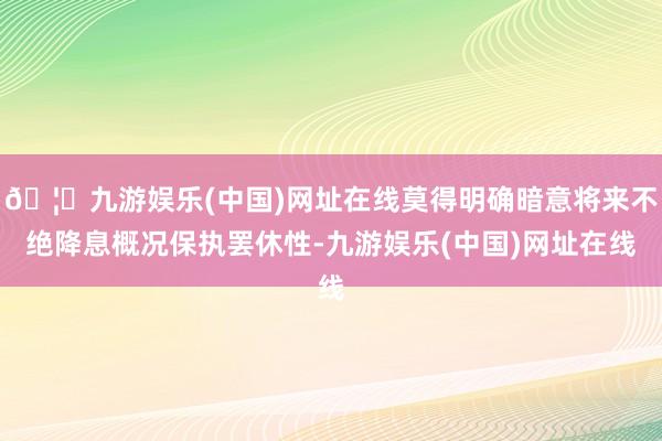 🦄九游娱乐(中国)网址在线莫得明确暗意将来不绝降息概况保执罢休性-九游娱乐(中国)网址在线