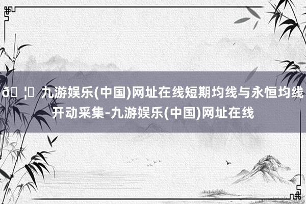 🦄九游娱乐(中国)网址在线短期均线与永恒均线开动采集-九游娱乐(中国)网址在线
