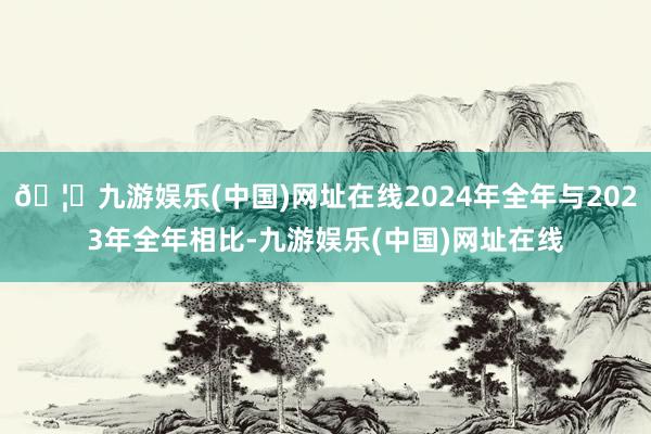🦄九游娱乐(中国)网址在线2024年全年与2023年全年相比-九游娱乐(中国)网址在线