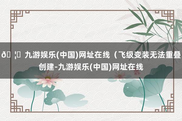 🦄九游娱乐(中国)网址在线（飞级变装无法重叠创建-九游娱乐(中国)网址在线