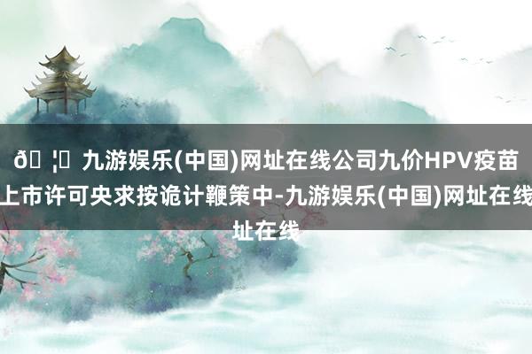 🦄九游娱乐(中国)网址在线公司九价HPV疫苗上市许可央求按诡计鞭策中-九游娱乐(中国)网址在线