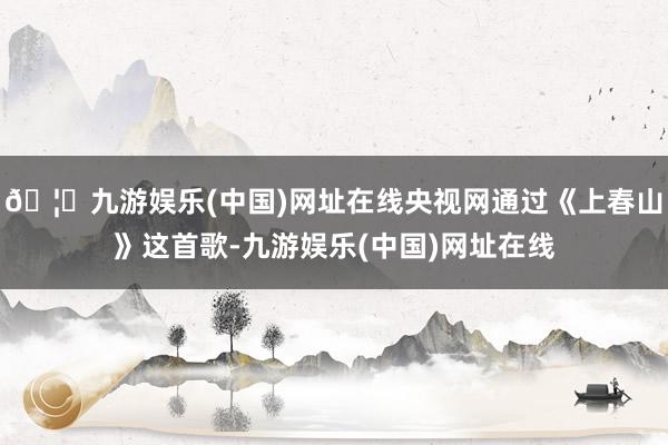🦄九游娱乐(中国)网址在线央视网通过《上春山》这首歌-九游娱乐(中国)网址在线