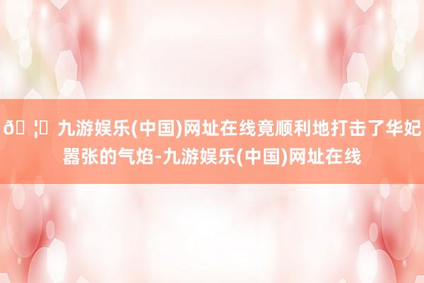 🦄九游娱乐(中国)网址在线竟顺利地打击了华妃嚣张的气焰-九游娱乐(中国)网址在线