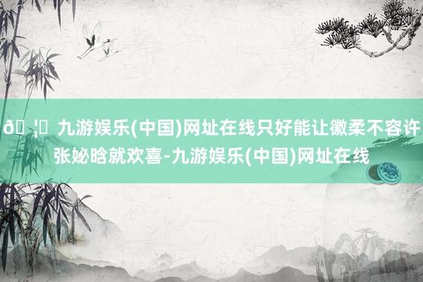 🦄九游娱乐(中国)网址在线只好能让徽柔不容许张妼晗就欢喜-九游娱乐(中国)网址在线