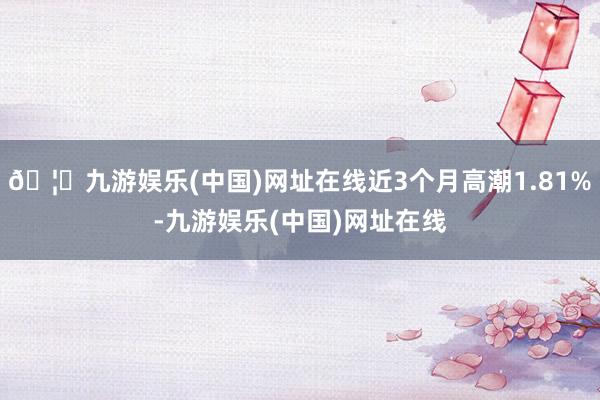🦄九游娱乐(中国)网址在线近3个月高潮1.81%-九游娱乐(中国)网址在线