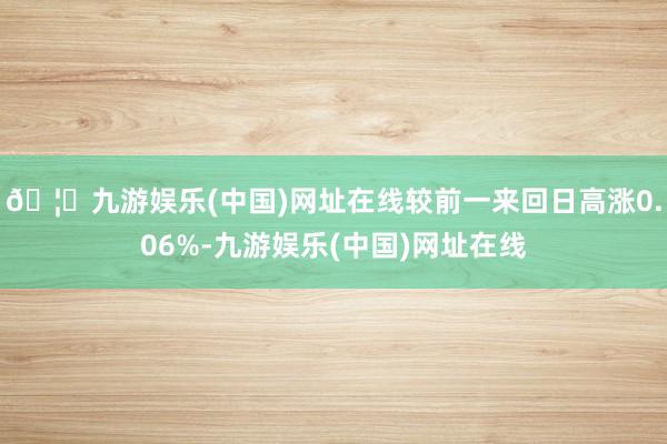 🦄九游娱乐(中国)网址在线较前一来回日高涨0.06%-九游娱乐(中国)网址在线