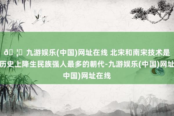 🦄九游娱乐(中国)网址在线 北宋和南宋技术是我国历史上降生民族强人最多的朝代-九游娱乐(中国)网址在线