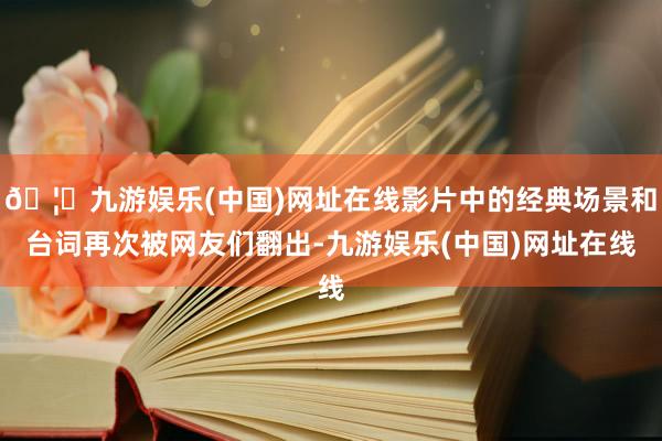 🦄九游娱乐(中国)网址在线影片中的经典场景和台词再次被网友们翻出-九游娱乐(中国)网址在线