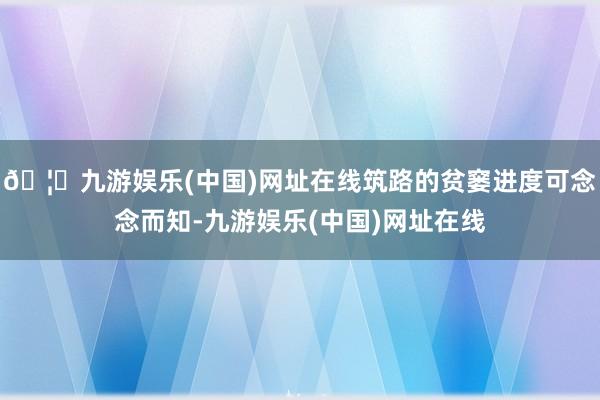 🦄九游娱乐(中国)网址在线筑路的贫窭进度可念念而知-九游娱乐(中国)网址在线