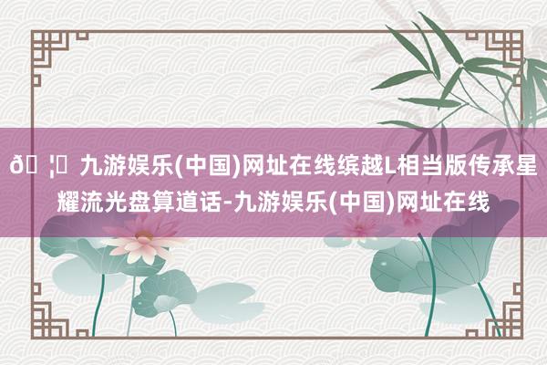 🦄九游娱乐(中国)网址在线缤越L相当版传承星耀流光盘算道话-九游娱乐(中国)网址在线