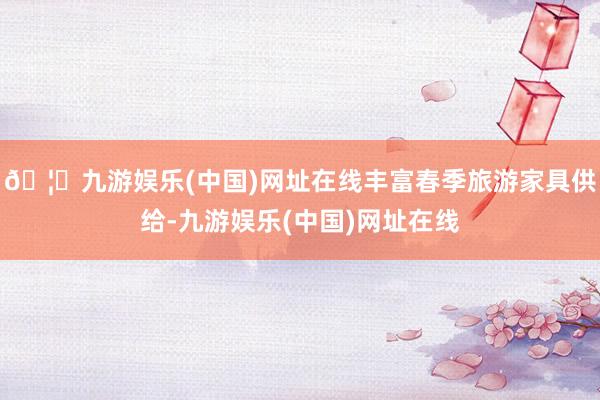 🦄九游娱乐(中国)网址在线丰富春季旅游家具供给-九游娱乐(中国)网址在线