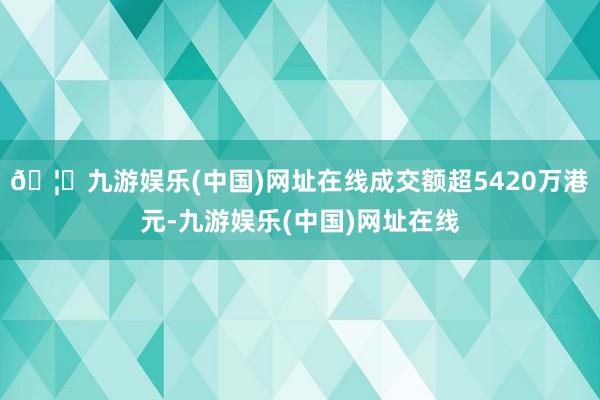 🦄九游娱乐(中国)网址在线成交额超5420万港元-九游娱乐(中国)网址在线