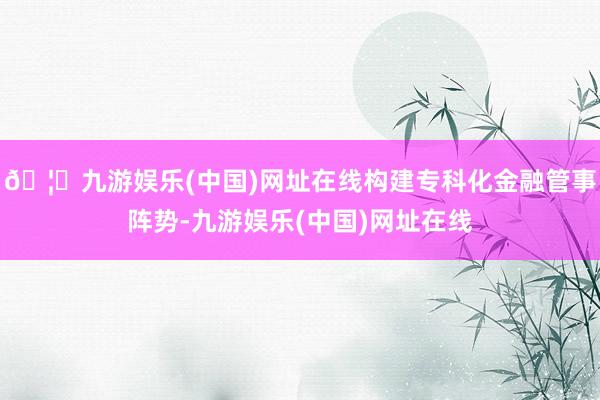 🦄九游娱乐(中国)网址在线构建专科化金融管事阵势-九游娱乐(中国)网址在线