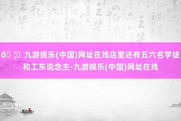 🦄九游娱乐(中国)网址在线店里还有五六名学徒和工东说念主-九游娱乐(中国)网址在线