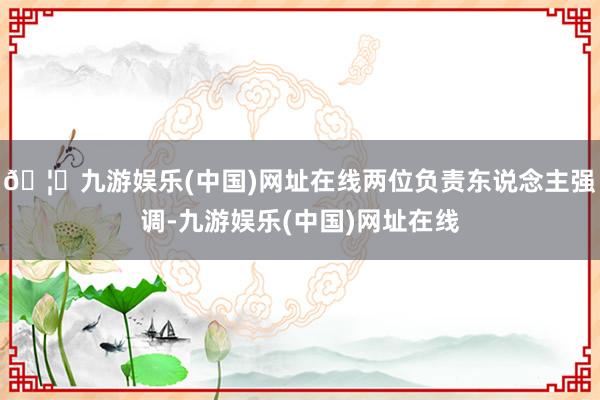 🦄九游娱乐(中国)网址在线两位负责东说念主强调-九游娱乐(中国)网址在线