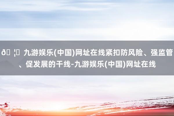 🦄九游娱乐(中国)网址在线紧扣防风险、强监管、促发展的干线-九游娱乐(中国)网址在线