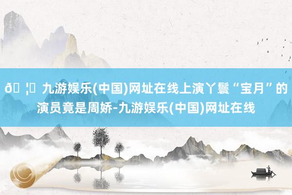 🦄九游娱乐(中国)网址在线上演丫鬟“宝月”的演员竟是周娇-九游娱乐(中国)网址在线