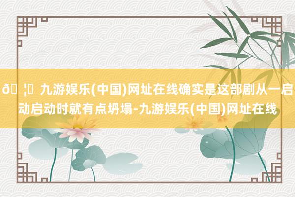 🦄九游娱乐(中国)网址在线确实是这部剧从一启动启动时就有点坍塌-九游娱乐(中国)网址在线