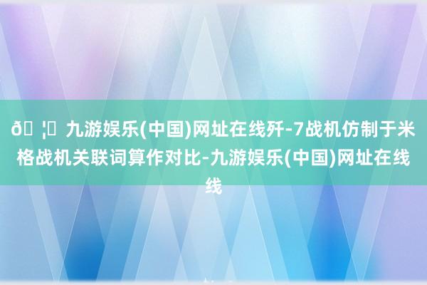 🦄九游娱乐(中国)网址在线歼-7战机仿制于米格战机关联词算作对比-九游娱乐(中国)网址在线