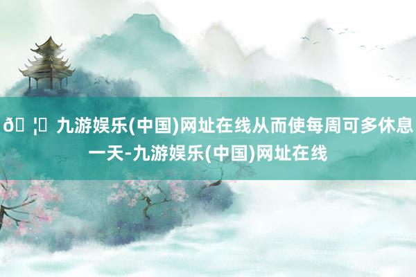 🦄九游娱乐(中国)网址在线从而使每周可多休息一天-九游娱乐(中国)网址在线