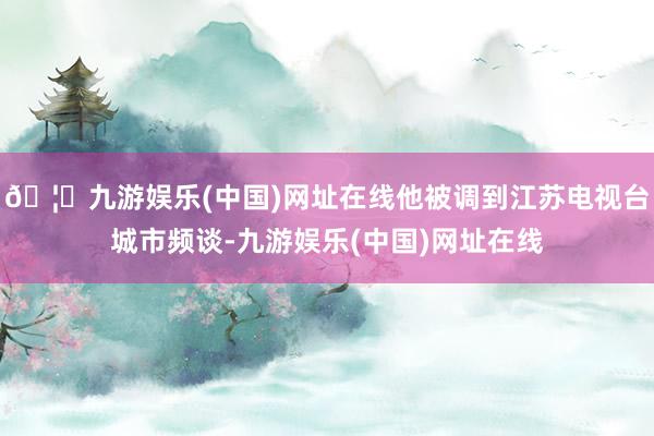 🦄九游娱乐(中国)网址在线他被调到江苏电视台城市频谈-九游娱乐(中国)网址在线