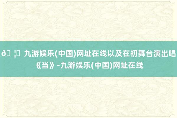🦄九游娱乐(中国)网址在线以及在初舞台演出唱《当》-九游娱乐(中国)网址在线