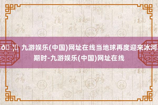 🦄九游娱乐(中国)网址在线当地球再度迎来冰河期时-九游娱乐(中国)网址在线