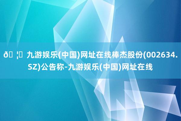 🦄九游娱乐(中国)网址在线棒杰股份(002634.SZ)公告称-九游娱乐(中国)网址在线