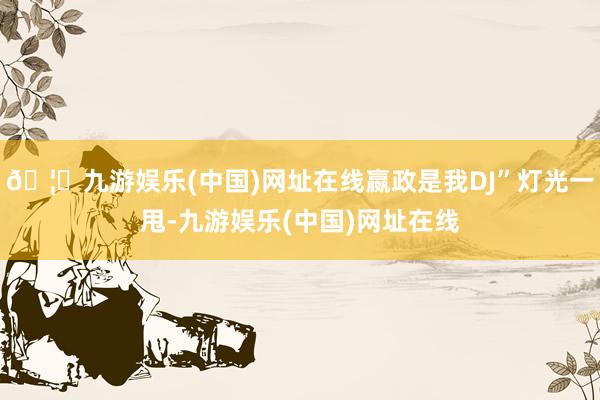 🦄九游娱乐(中国)网址在线嬴政是我DJ”灯光一甩-九游娱乐(中国)网址在线